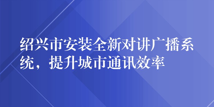 紹興市安裝全新對(duì)講廣播系統(tǒng)，提升城市通訊效率