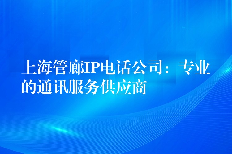  上海管廊IP電話公司：專業(yè)的通訊服務供應商