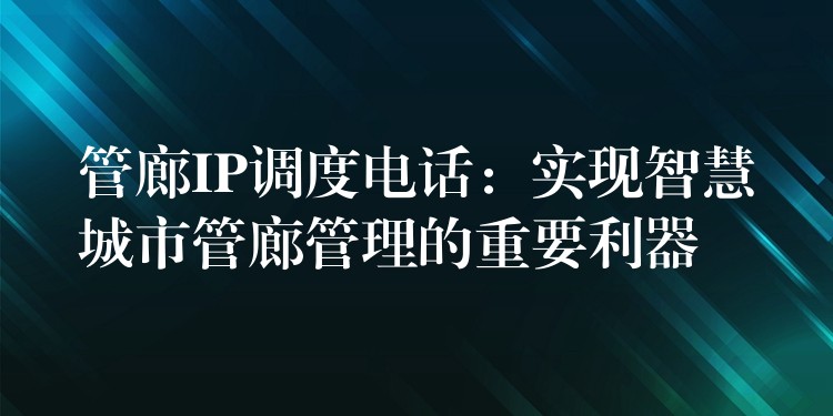  管廊IP調(diào)度電話：實現(xiàn)智慧城市管廊管理的重要利器