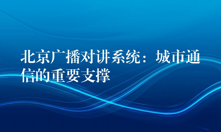  北京廣播對(duì)講系統(tǒng)：城市通信的重要支撐