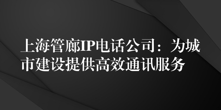 上海管廊IP電話公司：為城市建設(shè)提供高效通訊服務(wù)