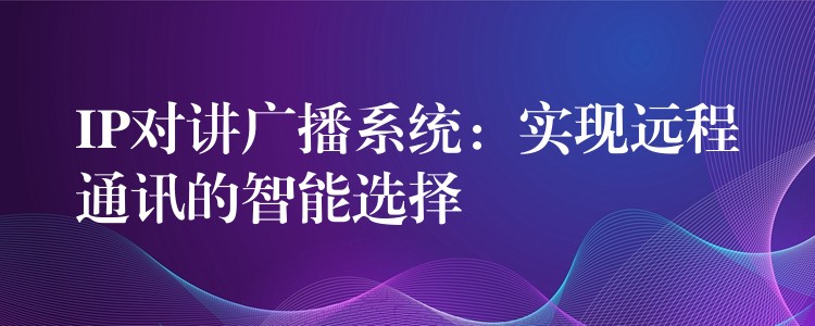  IP對講廣播系統(tǒng)：實現(xiàn)遠程通訊的智能選擇