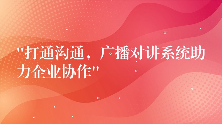 “打通溝通，廣播對講系統(tǒng)助力企業(yè)協(xié)作”