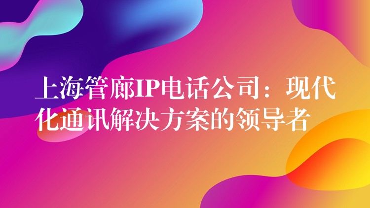  上海管廊IP電話公司：現(xiàn)代化通訊解決方案的領導者