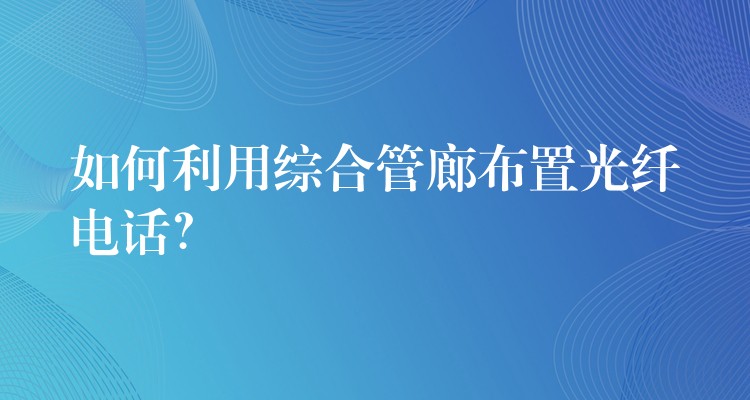  如何利用綜合管廊布置光纖電話？