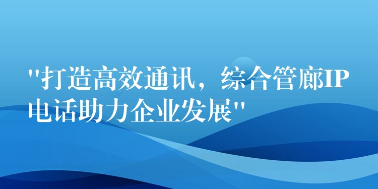  “打造高效通訊，綜合管廊IP電話助力企業(yè)發(fā)展”