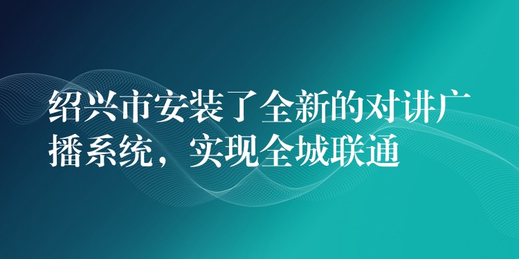  紹興市安裝了全新的對講廣播系統(tǒng)，實現(xiàn)全城聯(lián)通