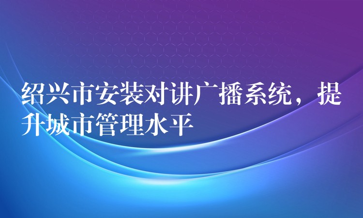  紹興市安裝對(duì)講廣播系統(tǒng)，提升城市管理水平