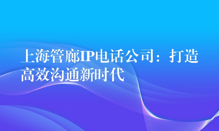  上海管廊IP電話公司：打造高效溝通新時代