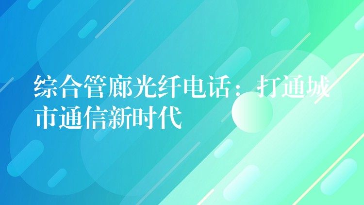  綜合管廊光纖電話：打通城市通信新時代