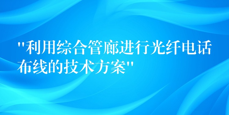  “利用綜合管廊進(jìn)行光纖電話布線的技術(shù)方案”