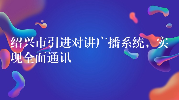  紹興市引進(jìn)對(duì)講廣播系統(tǒng)，實(shí)現(xiàn)全面通訊