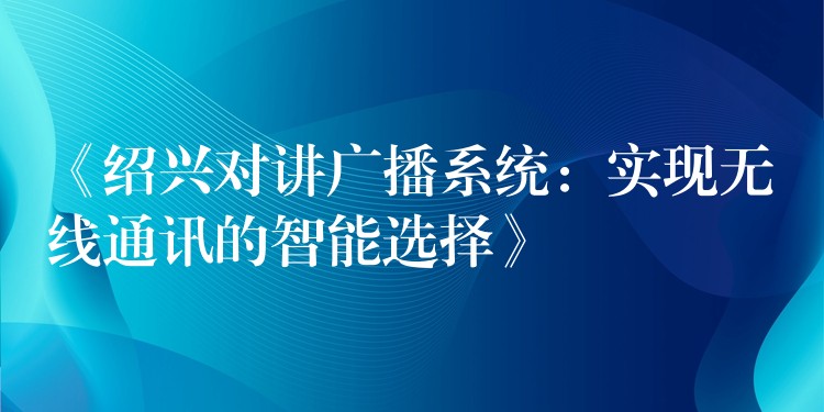  《紹興對(duì)講廣播系統(tǒng)：實(shí)現(xiàn)無(wú)線通訊的智能選擇》