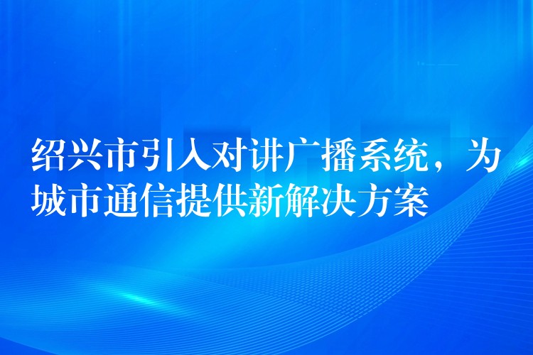  紹興市引入對講廣播系統(tǒng)，為城市通信提供新解決方案