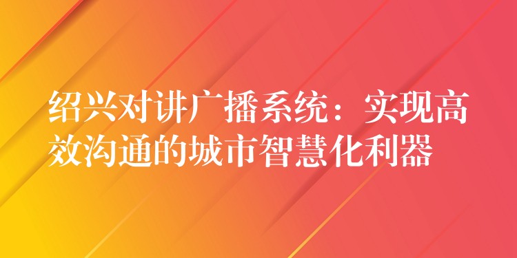  紹興對講廣播系統(tǒng)：實(shí)現(xiàn)高效溝通的城市智慧化利器