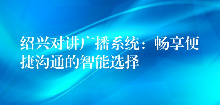 紹興對講廣播系統(tǒng)：暢享便捷溝通的智能選擇