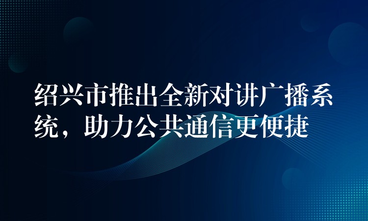  紹興市推出全新對(duì)講廣播系統(tǒng)，助力公共通信更便捷