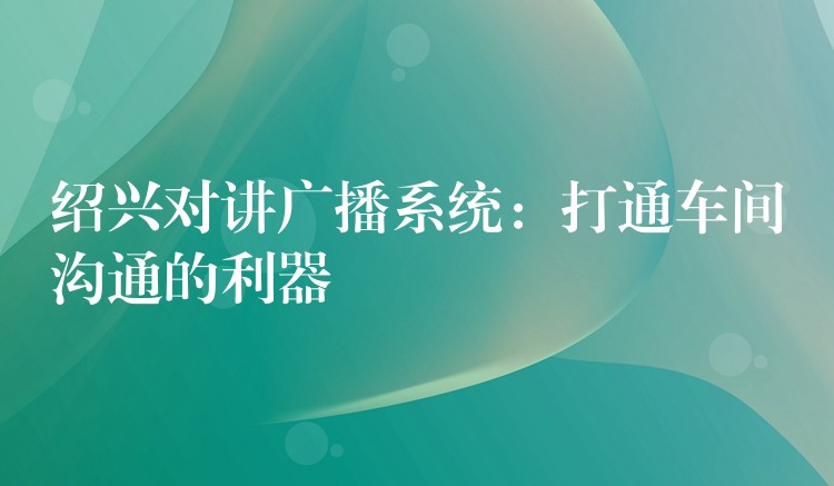  紹興對講廣播系統(tǒng)：打通車間溝通的利器