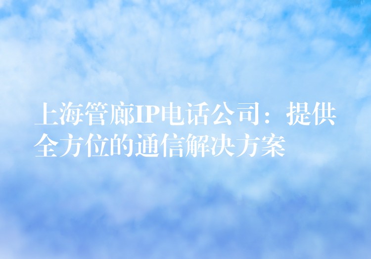  上海管廊IP電話公司：提供全方位的通信解決方案