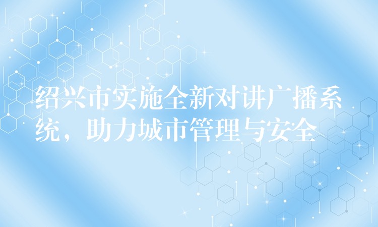  紹興市實(shí)施全新對(duì)講廣播系統(tǒng)，助力城市管理與安全