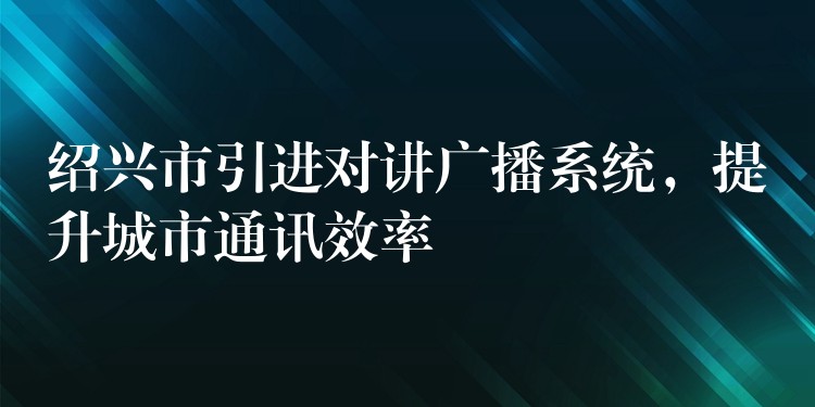  紹興市引進(jìn)對(duì)講廣播系統(tǒng)，提升城市通訊效率