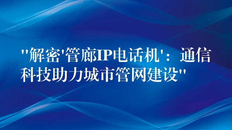  “解密’管廊IP電話機(jī)’：通信科技助力城市管網(wǎng)建設(shè)”