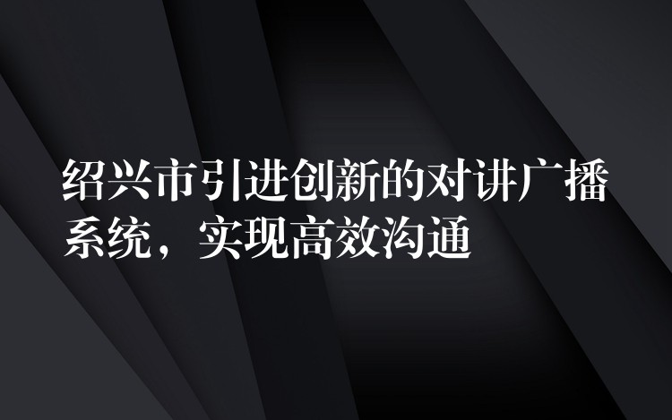  紹興市引進創(chuàng)新的對講廣播系統(tǒng)，實現(xiàn)高效溝通