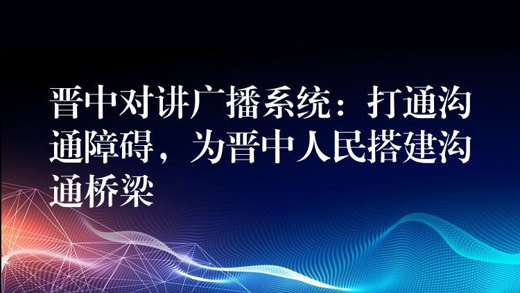  晉中對講廣播系統(tǒng)：打通溝通障礙，為晉中人民搭建溝通橋梁