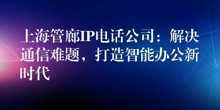  上海管廊IP電話公司：解決通信難題，打造智能辦公新時代