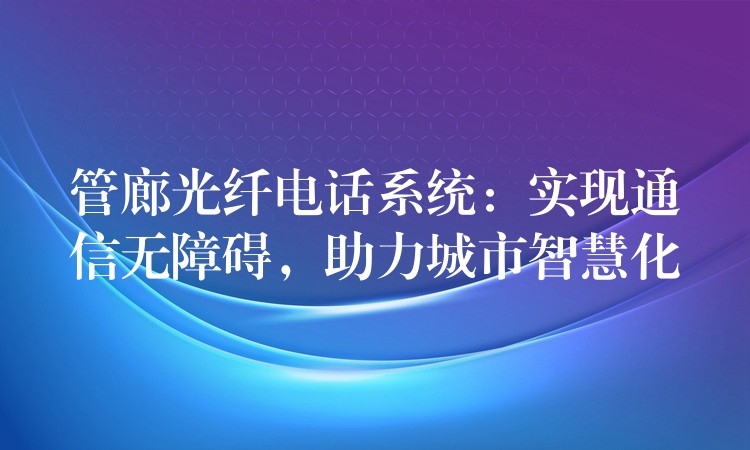  管廊光纖電話系統(tǒng)：實(shí)現(xiàn)通信無障礙，助力城市智慧化