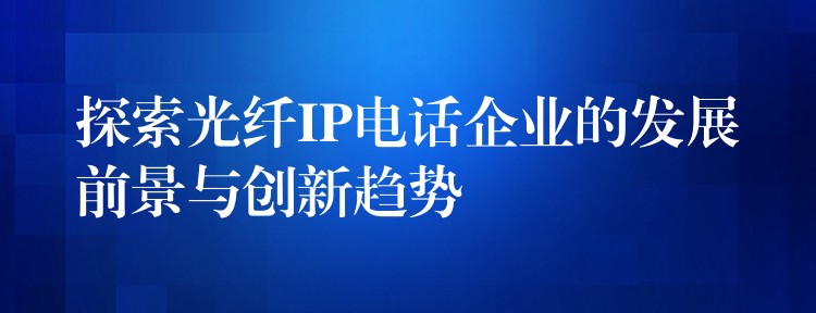  探索光纖IP電話企業(yè)的發(fā)展前景與創(chuàng)新趨勢