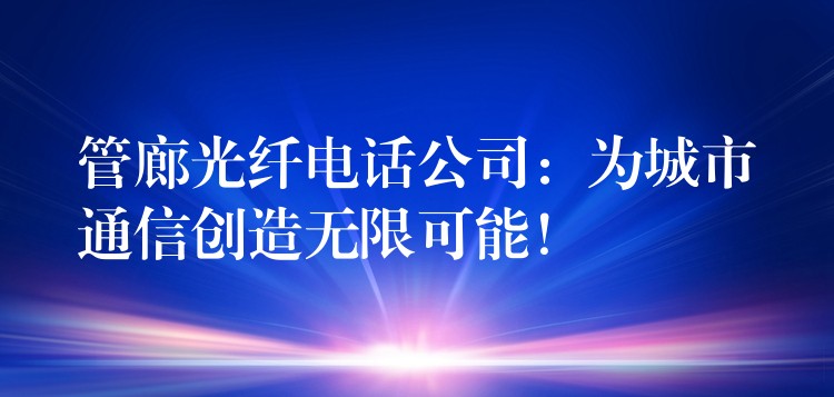  管廊光纖電話公司：為城市通信創(chuàng)造無限可能！