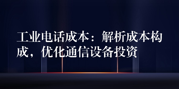  工業(yè)電話成本：解析成本構(gòu)成，優(yōu)化通信設(shè)備投資