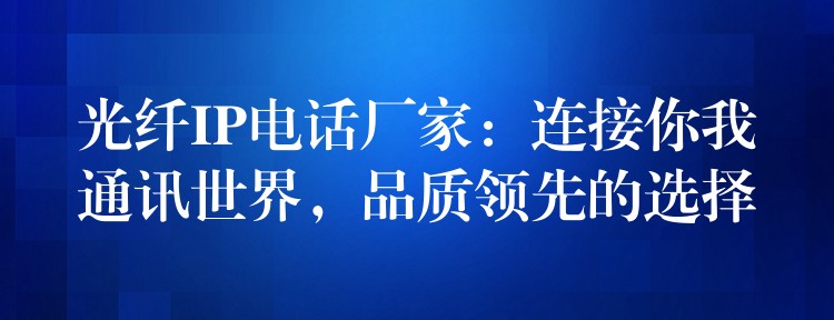  光纖IP電話廠家：連接你我通訊世界，品質(zhì)領(lǐng)先的選擇