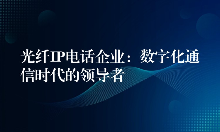  光纖IP電話企業(yè)：數(shù)字化通信時代的領(lǐng)導(dǎo)者