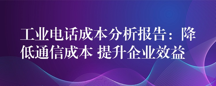 工業(yè)電話成本分析報(bào)告：降低通信成本 提升企業(yè)效益