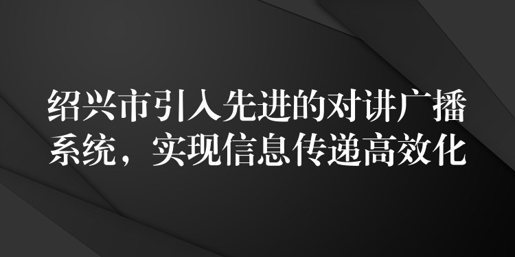  紹興市引入先進(jìn)的對(duì)講廣播系統(tǒng)，實(shí)現(xiàn)信息傳遞高效化