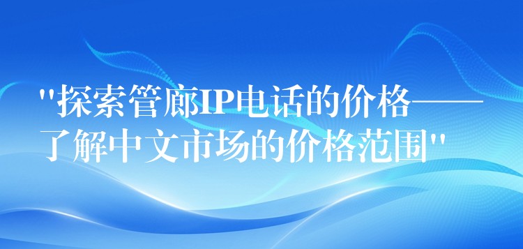  “探索管廊IP電話(huà)的價(jià)格——了解中文市場(chǎng)的價(jià)格范圍”