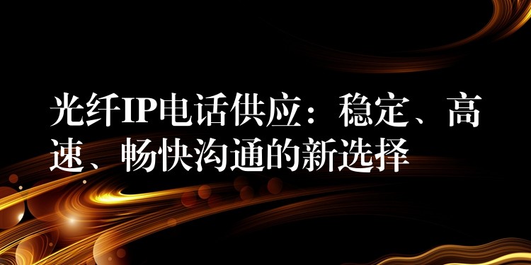  光纖IP電話供應(yīng)：穩(wěn)定、高速、暢快溝通的新選擇