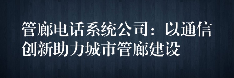  管廊電話系統(tǒng)公司：以通信創(chuàng)新助力城市管廊建設(shè)