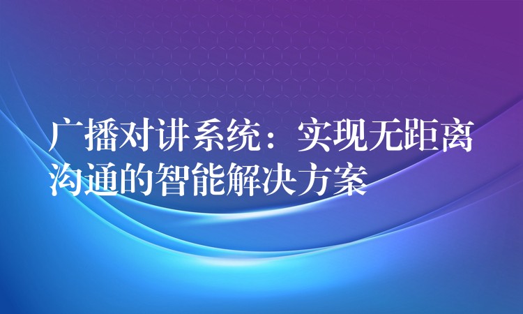  廣播對講系統(tǒng)：實(shí)現(xiàn)無距離溝通的智能解決方案