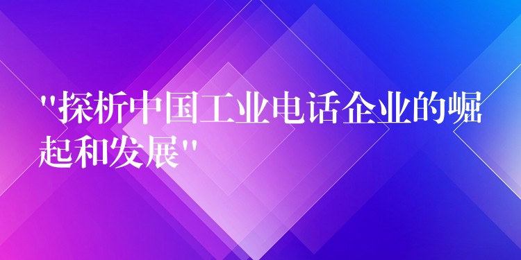  “探析中國工業(yè)電話企業(yè)的崛起和發(fā)展”