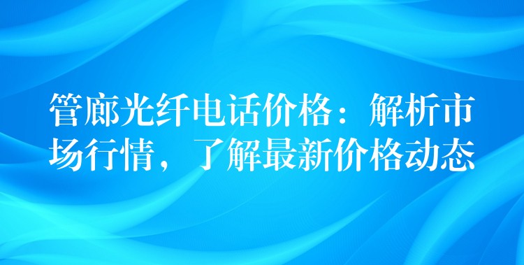  管廊光纖電話價格：解析市場行情，了解最新價格動態(tài)