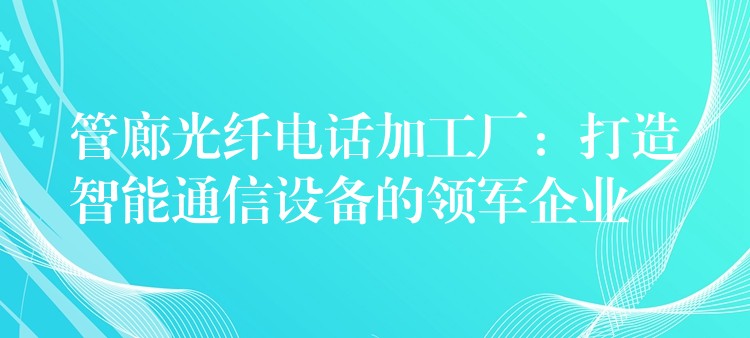  管廊光纖電話加工廠：打造智能通信設(shè)備的領(lǐng)軍企業(yè)