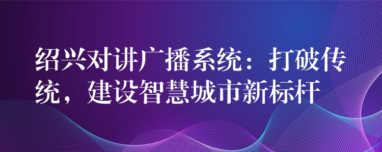  紹興對(duì)講廣播系統(tǒng)：打破傳統(tǒng)，建設(shè)智慧城市新標(biāo)桿