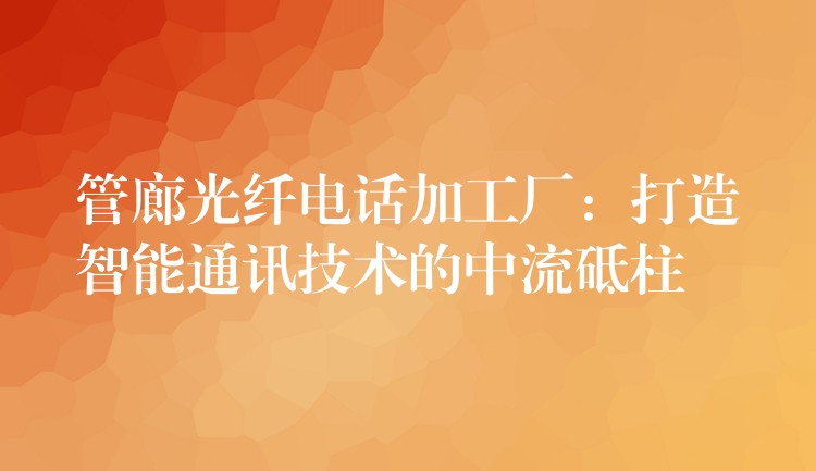  管廊光纖電話加工廠：打造智能通訊技術(shù)的中流砥柱