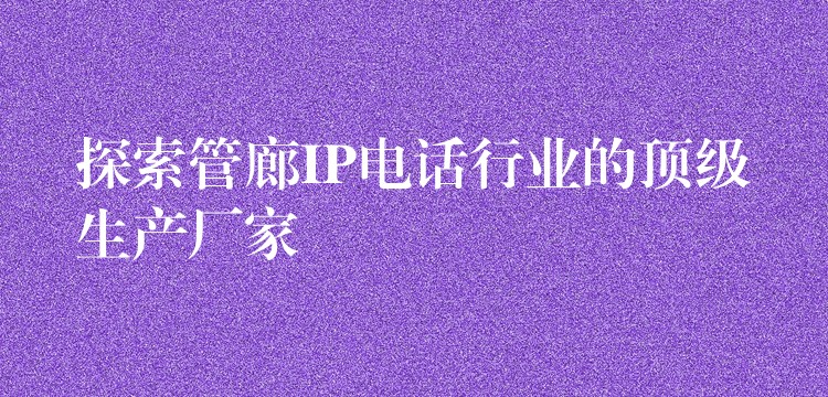  探索管廊IP電話行業(yè)的頂級(jí)生產(chǎn)廠家