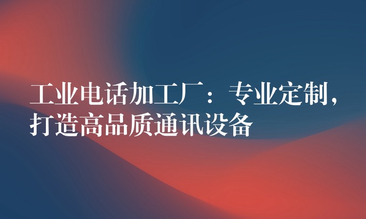  工業(yè)電話加工廠：專業(yè)定制，打造高品質(zhì)通訊設(shè)備