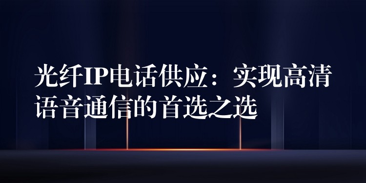  光纖IP電話供應(yīng)：實現(xiàn)高清語音通信的首選之選