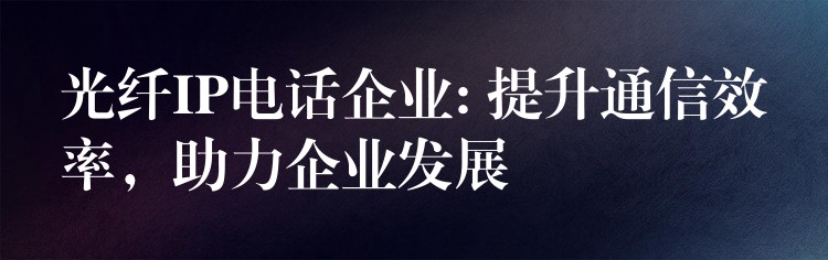  光纖IP電話企業(yè): 提升通信效率，助力企業(yè)發(fā)展